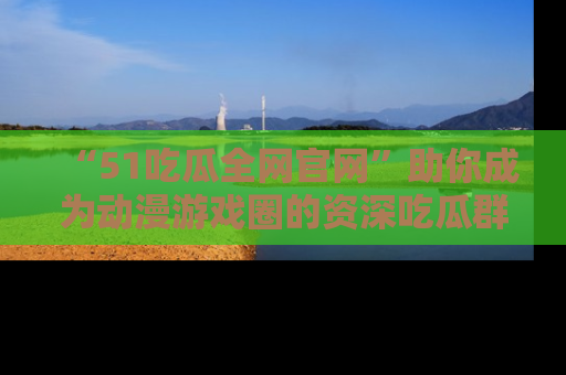 “51吃瓜全网官网”助你成为动漫游戏圈的资深吃瓜群众！