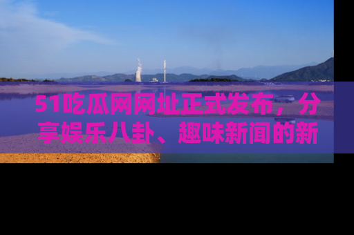 51吃瓜网网址正式发布，分享娱乐八卦、趣味新闻的新平台