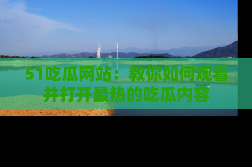 51吃瓜网站：教你如何观看并打开最热的吃瓜内容