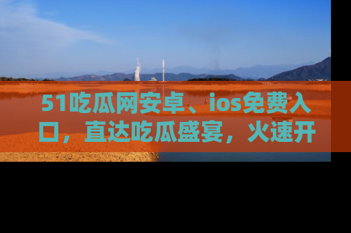 51吃瓜网安卓、ios免费入口，直达吃瓜盛宴，火速开启线上体验！