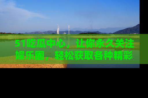 51吃瓜中心，让你永久关注娱乐圈，轻松获取各种精彩的吃瓜信息！
