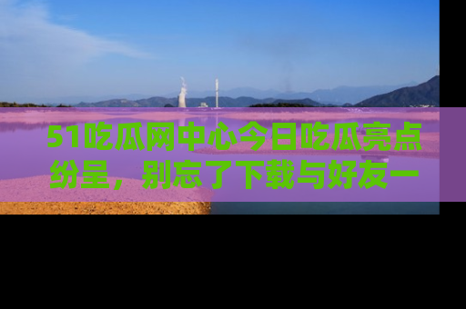 51吃瓜网中心今日吃瓜亮点纷呈，别忘了下载与好友一同分享！