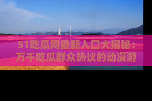51吃瓜网最新入口大揭秘：万千吃瓜群众热议的动漫游戏事件