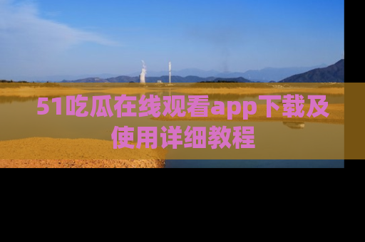 51吃瓜在线观看app下载及使用详细教程