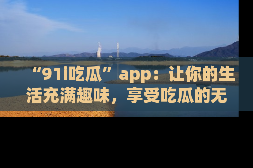 “91i吃瓜”app：让你的生活充满趣味，享受吃瓜的无限乐趣！