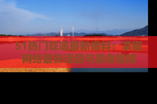 51热门吃呱最新爆料：掌握网络最热话题与美食趣闻