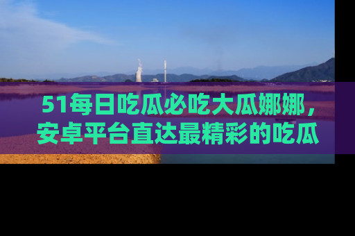 51每日吃瓜必吃大瓜娜娜，安卓平台直达最精彩的吃瓜内容。