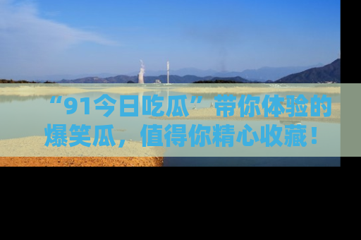 “91今日吃瓜”带你体验的爆笑瓜，值得你精心收藏！