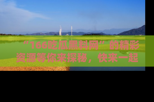“166吃瓜黑料网”的精彩资源等你来探秘，快来一起吃瓜吧！