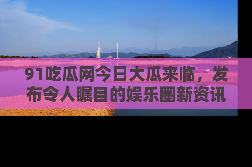 91吃瓜网今日大瓜来临,发布令人瞩目的娱乐圈新资讯!