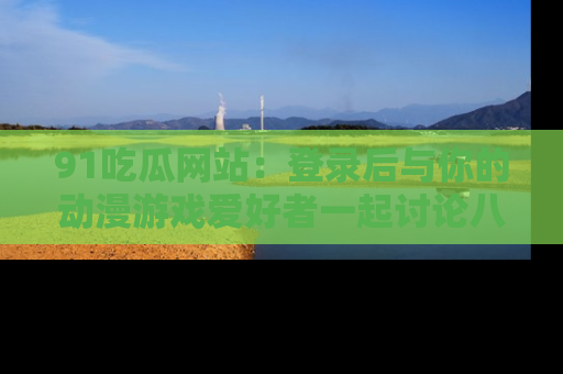91吃瓜网站:登录后与你的动漫游戏爱好者一起讨论八卦!