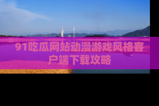 91吃瓜网站动漫游戏风格客户端下载攻略