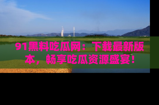 91黑料吃瓜网:下载最新版本,畅享吃瓜资源盛宴!