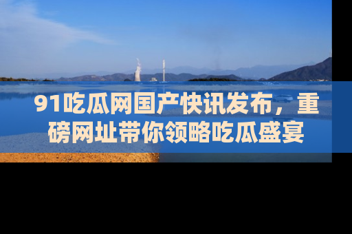 91吃瓜网国产快讯发布,重磅网址带你领略吃瓜盛宴