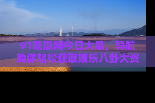 91吃瓜网今日大瓜,导航助你轻松获取娱乐八卦大资讯