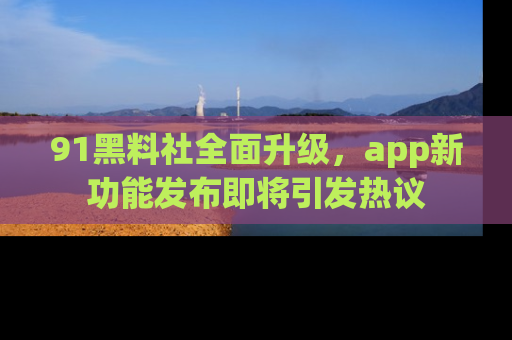 91黑料社全面升级,app新功能发布即将引发热议