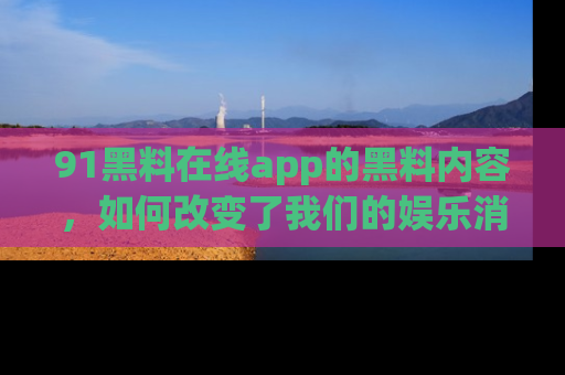 91黑料在线app的黑料内容,如何改变了我们的娱乐消费习惯?