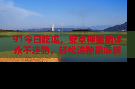 91今日吃瓜，安卓神器助你永不迷路，轻松追踪趣味新闻！