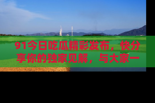 91今日吃瓜精彩发布，快分享你的独家见解，与大家一起讨论吧！
