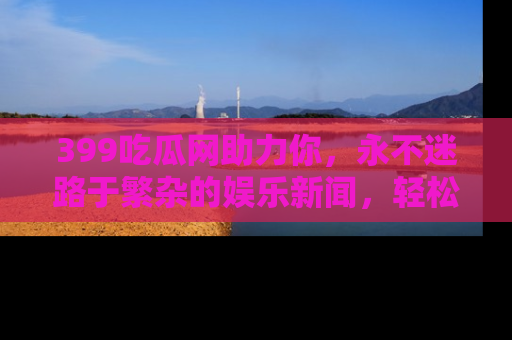 399吃瓜网助力你，永不迷路于繁杂的娱乐新闻，轻松追踪热点！