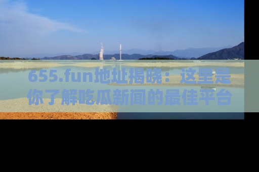 655.fun地址揭晓：这里是你了解吃瓜新闻的最佳平台，快来探索吧！