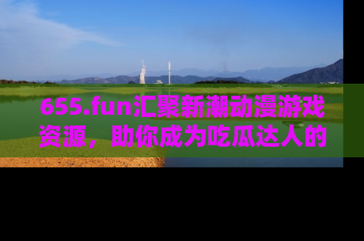 655.fun汇聚新潮动漫游戏资源，助你成为吃瓜达人的必备平台！
