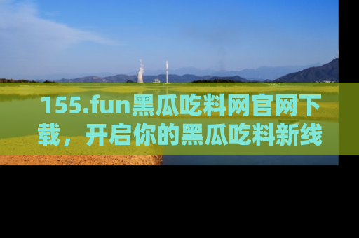 155.fun黑瓜吃料网官网下载，开启你的黑瓜吃料新线路，轻松找到入口！