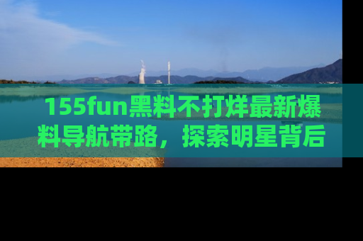 155fun黑料不打烊最新爆料导航带路，探索明星背后的秘密