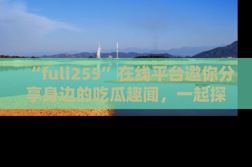 “fuli255”在线平台邀你分享身边的吃瓜趣闻，一起探索生活的小秘密！