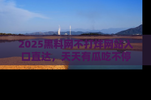 2025黑料网不打烊网站入口直达，天天有瓜吃不停