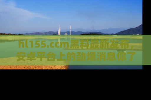 hl155.ccm黑料最新发布，安卓平台上的劲爆消息你了解了吗？