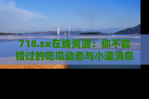 718.sx在线资源：你不能错过的吃瓜动态与小道消息