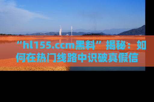 “hl155.ccm黑料”揭秘：如何在热门线路中识破真假信息