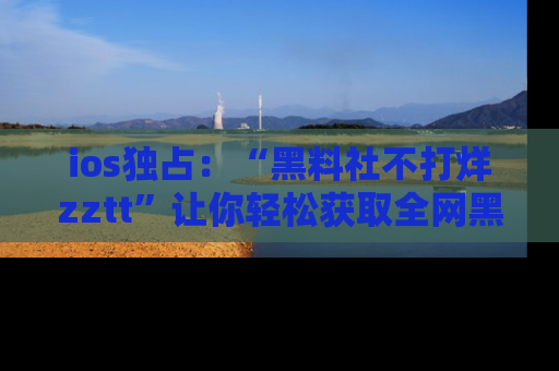 ios独占：“黑料社不打烊zztt”让你轻松获取全网黑料信息，不容错过！