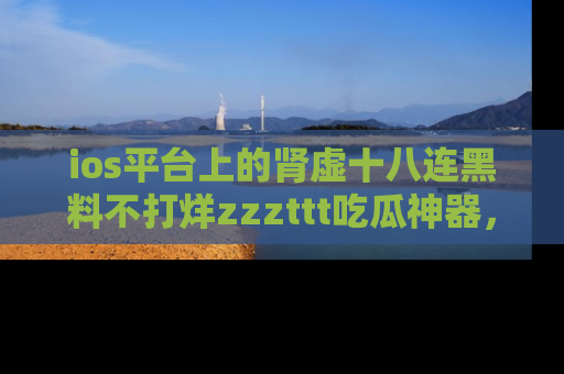 ios平台上的肾虚十八连黑料不打烊zzzttt吃瓜神器，你绝对不能错过
