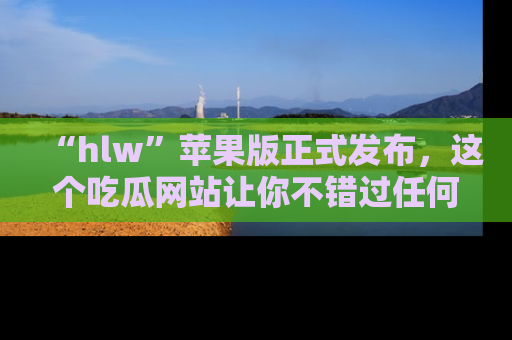“hlw”苹果版正式发布，这个吃瓜网站让你不错过任何热议话题！