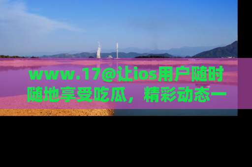 www.17@让ios用户随时随地享受吃瓜,精彩动态一手掌握