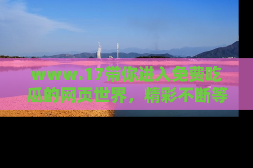 www.17带你进入免费吃瓜的网页世界,精彩不断等着你!