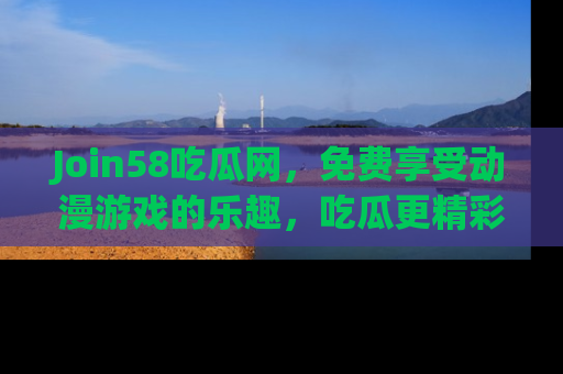 Join58吃瓜网,免费享受动漫游戏的乐趣,吃瓜更精彩!