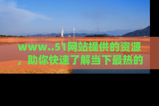 www..51网站提供的资源,助你快速了解当下最热的娱乐八卦