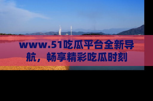 www.51吃瓜平台全新导航，畅享精彩吃瓜时刻