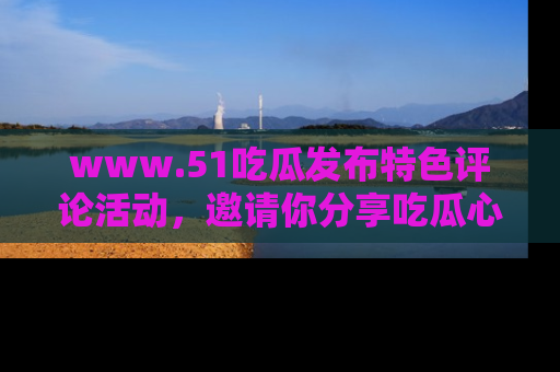 www.51吃瓜发布特色评论活动，邀请你分享吃瓜心得与看法！