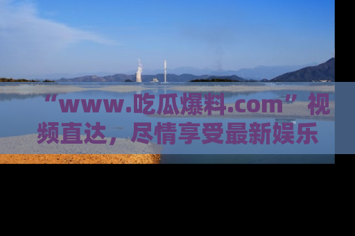 “www.吃瓜爆料.com”视频直达，尽情享受最新娱乐圈的吃瓜盛宴！