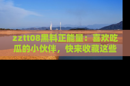 zztt08黑料正能量：喜欢吃瓜的小伙伴，快来收藏这些优质资源！