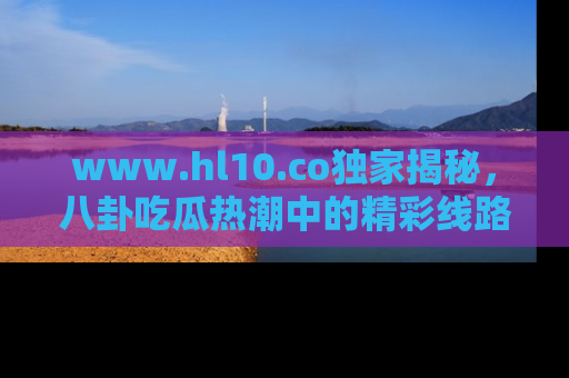 www.hl10.co独家揭秘，八卦吃瓜热潮中的精彩线路推荐