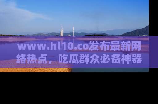 www.hl10.co发布最新网络热点，吃瓜群众必备神器