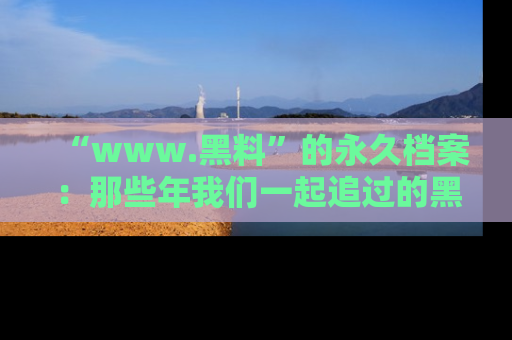 “www.黑料”的永久档案：那些年我们一起追过的黑料真相