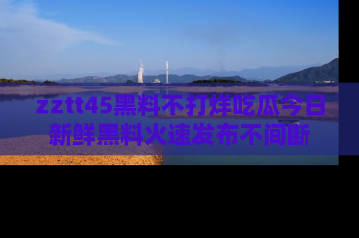 zztt45黑料不打烊吃瓜今日新鲜黑料火速发布不间断