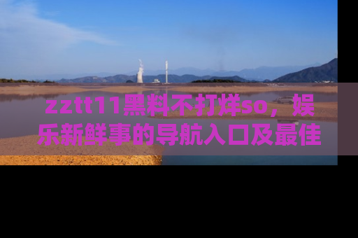 zztt11黑料不打烊so，娱乐新鲜事的导航入口及最佳浏览线路推荐