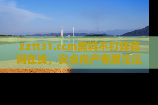 zztt31.ccm黑料不打烊官网在线，安卓用户专属吃瓜神器大揭秘